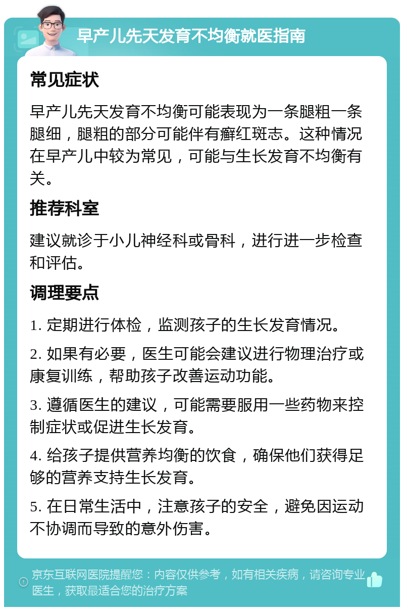 早产儿先天发育不均衡就医指南 常见症状 早产儿先天发育不均衡可能表现为一条腿粗一条腿细，腿粗的部分可能伴有癣红斑志。这种情况在早产儿中较为常见，可能与生长发育不均衡有关。 推荐科室 建议就诊于小儿神经科或骨科，进行进一步检查和评估。 调理要点 1. 定期进行体检，监测孩子的生长发育情况。 2. 如果有必要，医生可能会建议进行物理治疗或康复训练，帮助孩子改善运动功能。 3. 遵循医生的建议，可能需要服用一些药物来控制症状或促进生长发育。 4. 给孩子提供营养均衡的饮食，确保他们获得足够的营养支持生长发育。 5. 在日常生活中，注意孩子的安全，避免因运动不协调而导致的意外伤害。