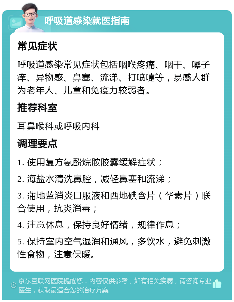 呼吸道感染就医指南 常见症状 呼吸道感染常见症状包括咽喉疼痛、咽干、嗓子痒、异物感、鼻塞、流涕、打喷嚏等，易感人群为老年人、儿童和免疫力较弱者。 推荐科室 耳鼻喉科或呼吸内科 调理要点 1. 使用复方氨酚烷胺胶囊缓解症状； 2. 海盐水清洗鼻腔，减轻鼻塞和流涕； 3. 蒲地蓝消炎口服液和西地碘含片（华素片）联合使用，抗炎消毒； 4. 注意休息，保持良好情绪，规律作息； 5. 保持室内空气湿润和通风，多饮水，避免刺激性食物，注意保暖。