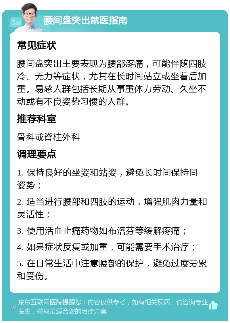 腰间盘突出就医指南 常见症状 腰间盘突出主要表现为腰部疼痛，可能伴随四肢冷、无力等症状，尤其在长时间站立或坐着后加重。易感人群包括长期从事重体力劳动、久坐不动或有不良姿势习惯的人群。 推荐科室 骨科或脊柱外科 调理要点 1. 保持良好的坐姿和站姿，避免长时间保持同一姿势； 2. 适当进行腰部和四肢的运动，增强肌肉力量和灵活性； 3. 使用活血止痛药物如布洛芬等缓解疼痛； 4. 如果症状反复或加重，可能需要手术治疗； 5. 在日常生活中注意腰部的保护，避免过度劳累和受伤。