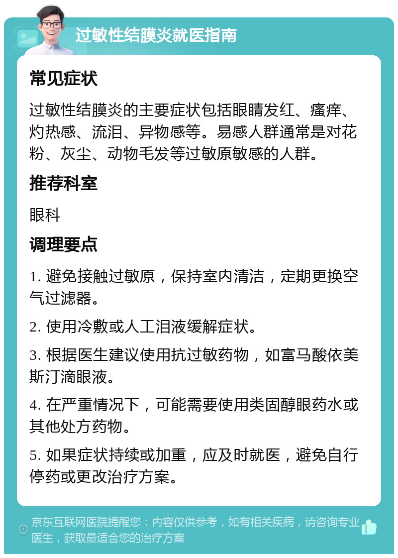 过敏性结膜炎就医指南 常见症状 过敏性结膜炎的主要症状包括眼睛发红、瘙痒、灼热感、流泪、异物感等。易感人群通常是对花粉、灰尘、动物毛发等过敏原敏感的人群。 推荐科室 眼科 调理要点 1. 避免接触过敏原，保持室内清洁，定期更换空气过滤器。 2. 使用冷敷或人工泪液缓解症状。 3. 根据医生建议使用抗过敏药物，如富马酸依美斯汀滴眼液。 4. 在严重情况下，可能需要使用类固醇眼药水或其他处方药物。 5. 如果症状持续或加重，应及时就医，避免自行停药或更改治疗方案。