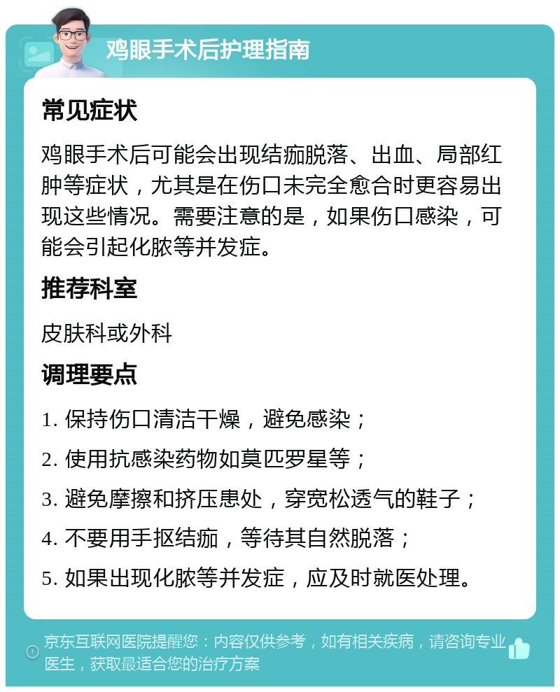 鸡眼手术后护理指南 常见症状 鸡眼手术后可能会出现结痂脱落、出血、局部红肿等症状，尤其是在伤口未完全愈合时更容易出现这些情况。需要注意的是，如果伤口感染，可能会引起化脓等并发症。 推荐科室 皮肤科或外科 调理要点 1. 保持伤口清洁干燥，避免感染； 2. 使用抗感染药物如莫匹罗星等； 3. 避免摩擦和挤压患处，穿宽松透气的鞋子； 4. 不要用手抠结痂，等待其自然脱落； 5. 如果出现化脓等并发症，应及时就医处理。