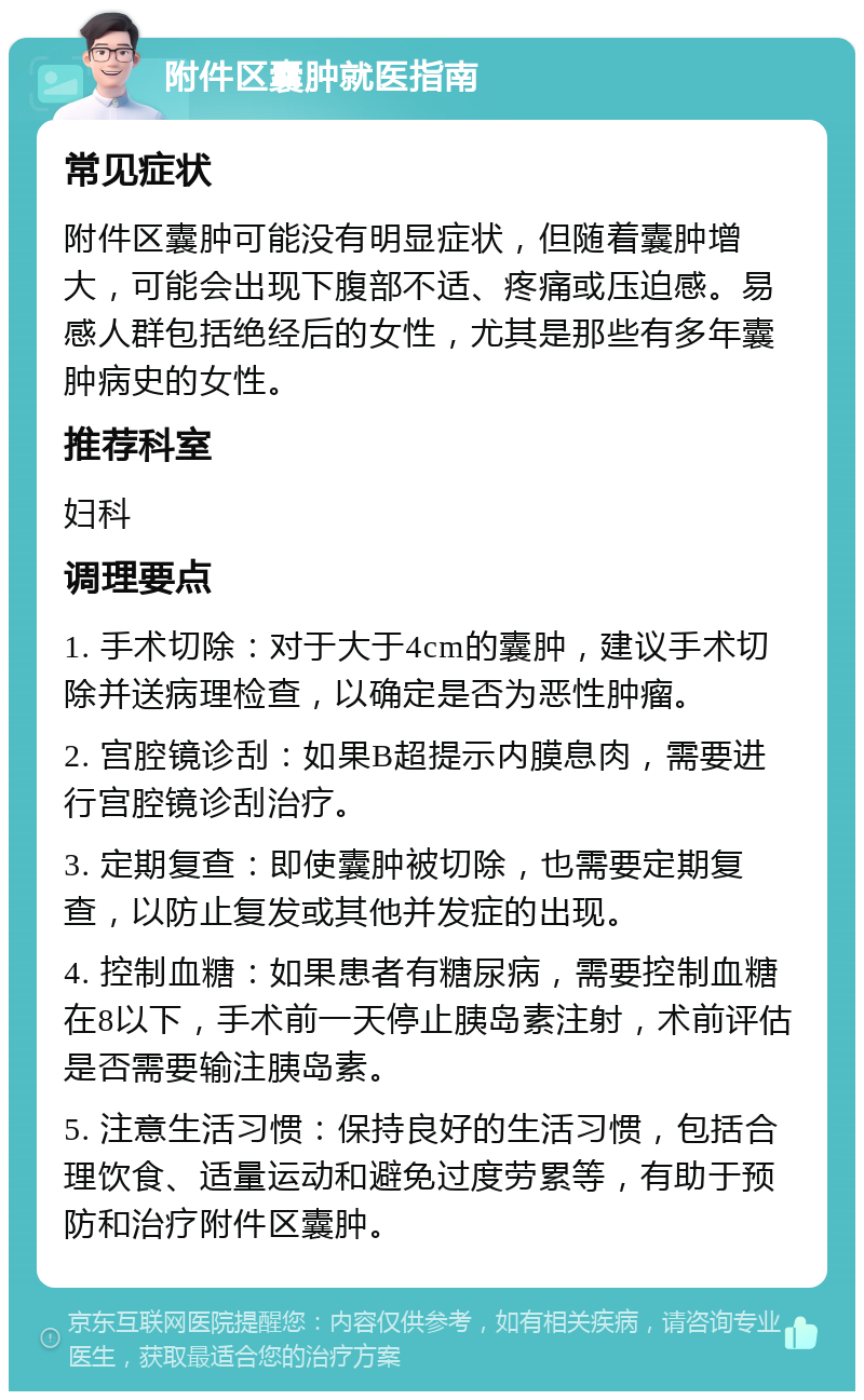 附件区囊肿就医指南 常见症状 附件区囊肿可能没有明显症状，但随着囊肿增大，可能会出现下腹部不适、疼痛或压迫感。易感人群包括绝经后的女性，尤其是那些有多年囊肿病史的女性。 推荐科室 妇科 调理要点 1. 手术切除：对于大于4cm的囊肿，建议手术切除并送病理检查，以确定是否为恶性肿瘤。 2. 宫腔镜诊刮：如果B超提示内膜息肉，需要进行宫腔镜诊刮治疗。 3. 定期复查：即使囊肿被切除，也需要定期复查，以防止复发或其他并发症的出现。 4. 控制血糖：如果患者有糖尿病，需要控制血糖在8以下，手术前一天停止胰岛素注射，术前评估是否需要输注胰岛素。 5. 注意生活习惯：保持良好的生活习惯，包括合理饮食、适量运动和避免过度劳累等，有助于预防和治疗附件区囊肿。