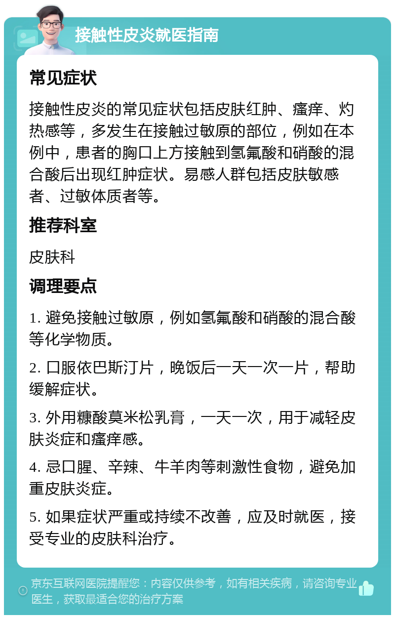 接触性皮炎就医指南 常见症状 接触性皮炎的常见症状包括皮肤红肿、瘙痒、灼热感等，多发生在接触过敏原的部位，例如在本例中，患者的胸口上方接触到氢氟酸和硝酸的混合酸后出现红肿症状。易感人群包括皮肤敏感者、过敏体质者等。 推荐科室 皮肤科 调理要点 1. 避免接触过敏原，例如氢氟酸和硝酸的混合酸等化学物质。 2. 口服依巴斯汀片，晚饭后一天一次一片，帮助缓解症状。 3. 外用糠酸莫米松乳膏，一天一次，用于减轻皮肤炎症和瘙痒感。 4. 忌口腥、辛辣、牛羊肉等刺激性食物，避免加重皮肤炎症。 5. 如果症状严重或持续不改善，应及时就医，接受专业的皮肤科治疗。