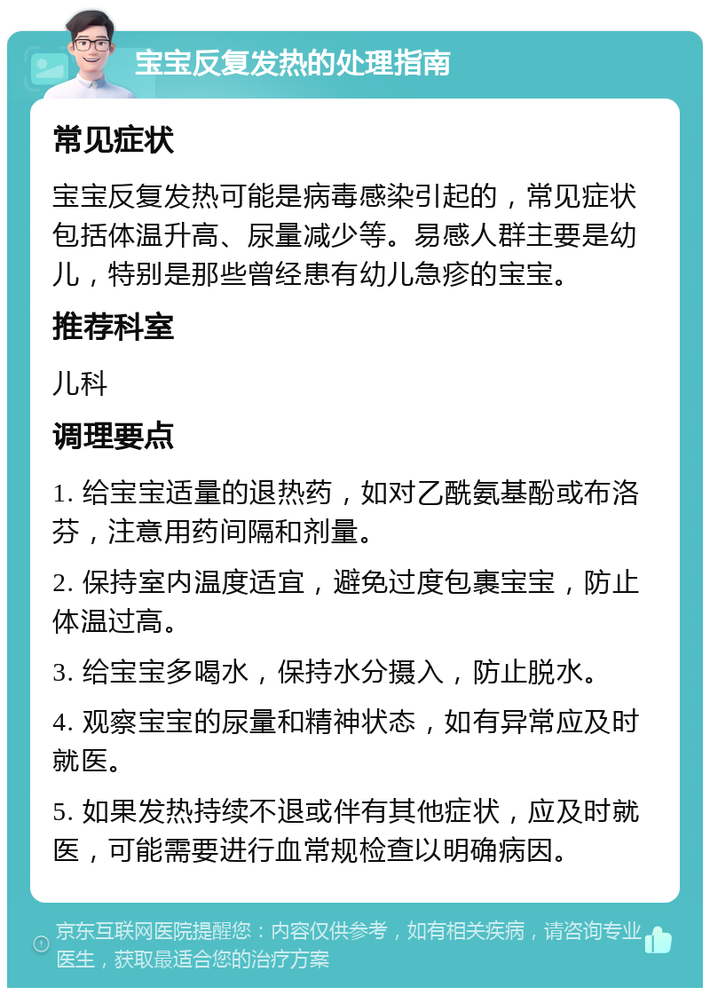 宝宝反复发热的处理指南 常见症状 宝宝反复发热可能是病毒感染引起的，常见症状包括体温升高、尿量减少等。易感人群主要是幼儿，特别是那些曾经患有幼儿急疹的宝宝。 推荐科室 儿科 调理要点 1. 给宝宝适量的退热药，如对乙酰氨基酚或布洛芬，注意用药间隔和剂量。 2. 保持室内温度适宜，避免过度包裹宝宝，防止体温过高。 3. 给宝宝多喝水，保持水分摄入，防止脱水。 4. 观察宝宝的尿量和精神状态，如有异常应及时就医。 5. 如果发热持续不退或伴有其他症状，应及时就医，可能需要进行血常规检查以明确病因。