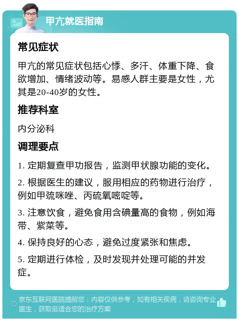 甲亢就医指南 常见症状 甲亢的常见症状包括心悸、多汗、体重下降、食欲增加、情绪波动等。易感人群主要是女性，尤其是20-40岁的女性。 推荐科室 内分泌科 调理要点 1. 定期复查甲功报告，监测甲状腺功能的变化。 2. 根据医生的建议，服用相应的药物进行治疗，例如甲巯咪唑、丙硫氧嘧啶等。 3. 注意饮食，避免食用含碘量高的食物，例如海带、紫菜等。 4. 保持良好的心态，避免过度紧张和焦虑。 5. 定期进行体检，及时发现并处理可能的并发症。