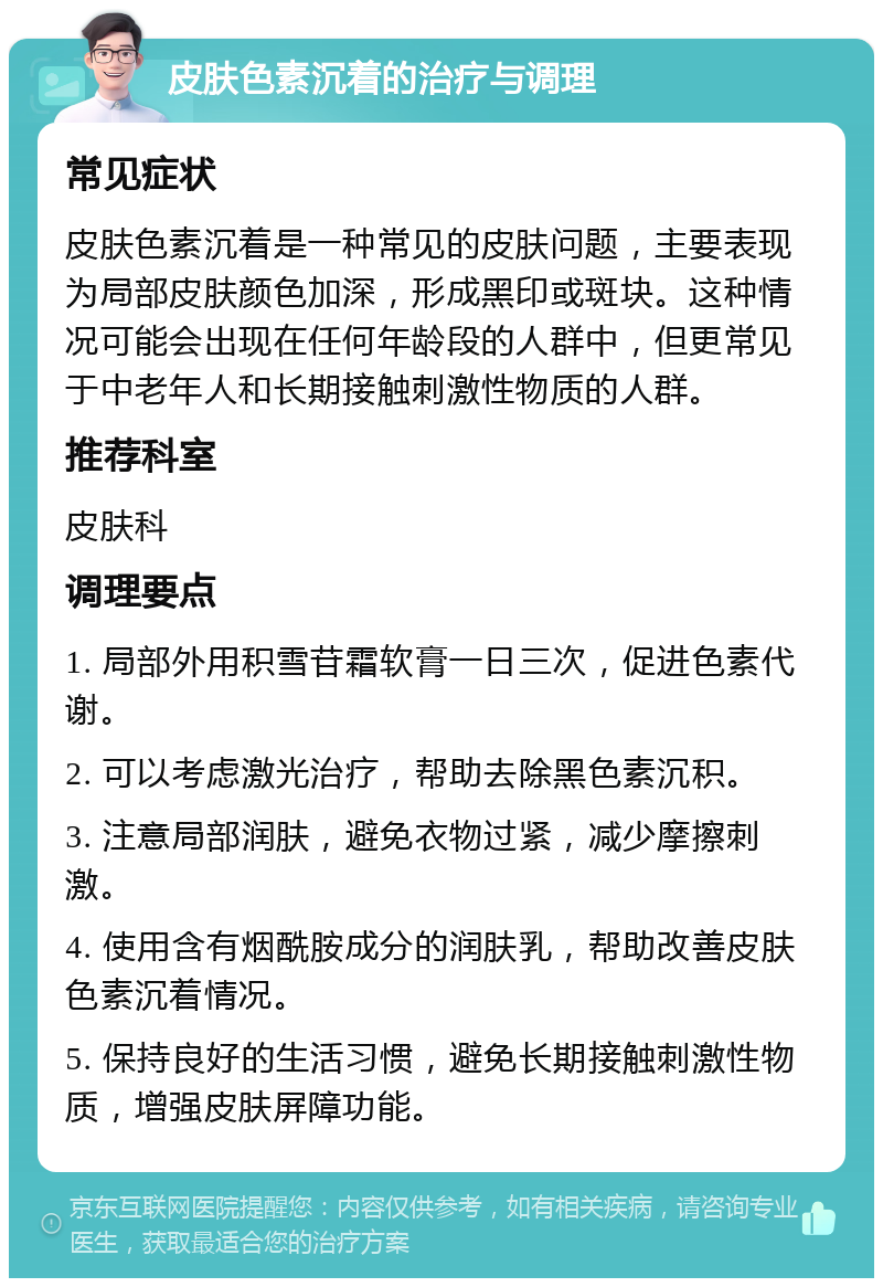 皮肤色素沉着的治疗与调理 常见症状 皮肤色素沉着是一种常见的皮肤问题，主要表现为局部皮肤颜色加深，形成黑印或斑块。这种情况可能会出现在任何年龄段的人群中，但更常见于中老年人和长期接触刺激性物质的人群。 推荐科室 皮肤科 调理要点 1. 局部外用积雪苷霜软膏一日三次，促进色素代谢。 2. 可以考虑激光治疗，帮助去除黑色素沉积。 3. 注意局部润肤，避免衣物过紧，减少摩擦刺激。 4. 使用含有烟酰胺成分的润肤乳，帮助改善皮肤色素沉着情况。 5. 保持良好的生活习惯，避免长期接触刺激性物质，增强皮肤屏障功能。