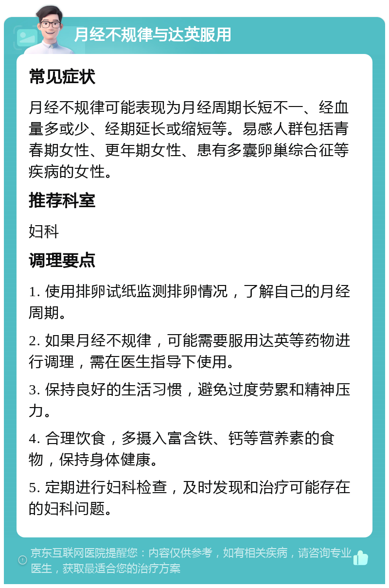 月经不规律与达英服用 常见症状 月经不规律可能表现为月经周期长短不一、经血量多或少、经期延长或缩短等。易感人群包括青春期女性、更年期女性、患有多囊卵巢综合征等疾病的女性。 推荐科室 妇科 调理要点 1. 使用排卵试纸监测排卵情况，了解自己的月经周期。 2. 如果月经不规律，可能需要服用达英等药物进行调理，需在医生指导下使用。 3. 保持良好的生活习惯，避免过度劳累和精神压力。 4. 合理饮食，多摄入富含铁、钙等营养素的食物，保持身体健康。 5. 定期进行妇科检查，及时发现和治疗可能存在的妇科问题。