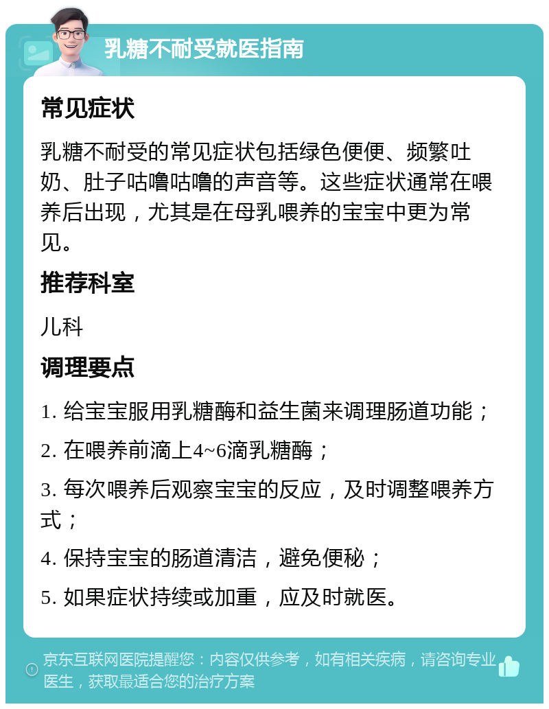 乳糖不耐受就医指南 常见症状 乳糖不耐受的常见症状包括绿色便便、频繁吐奶、肚子咕噜咕噜的声音等。这些症状通常在喂养后出现，尤其是在母乳喂养的宝宝中更为常见。 推荐科室 儿科 调理要点 1. 给宝宝服用乳糖酶和益生菌来调理肠道功能； 2. 在喂养前滴上4~6滴乳糖酶； 3. 每次喂养后观察宝宝的反应，及时调整喂养方式； 4. 保持宝宝的肠道清洁，避免便秘； 5. 如果症状持续或加重，应及时就医。