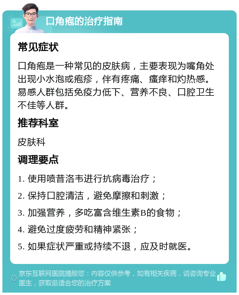 口角疱的治疗指南 常见症状 口角疱是一种常见的皮肤病，主要表现为嘴角处出现小水泡或疱疹，伴有疼痛、瘙痒和灼热感。易感人群包括免疫力低下、营养不良、口腔卫生不佳等人群。 推荐科室 皮肤科 调理要点 1. 使用喷昔洛韦进行抗病毒治疗； 2. 保持口腔清洁，避免摩擦和刺激； 3. 加强营养，多吃富含维生素B的食物； 4. 避免过度疲劳和精神紧张； 5. 如果症状严重或持续不退，应及时就医。