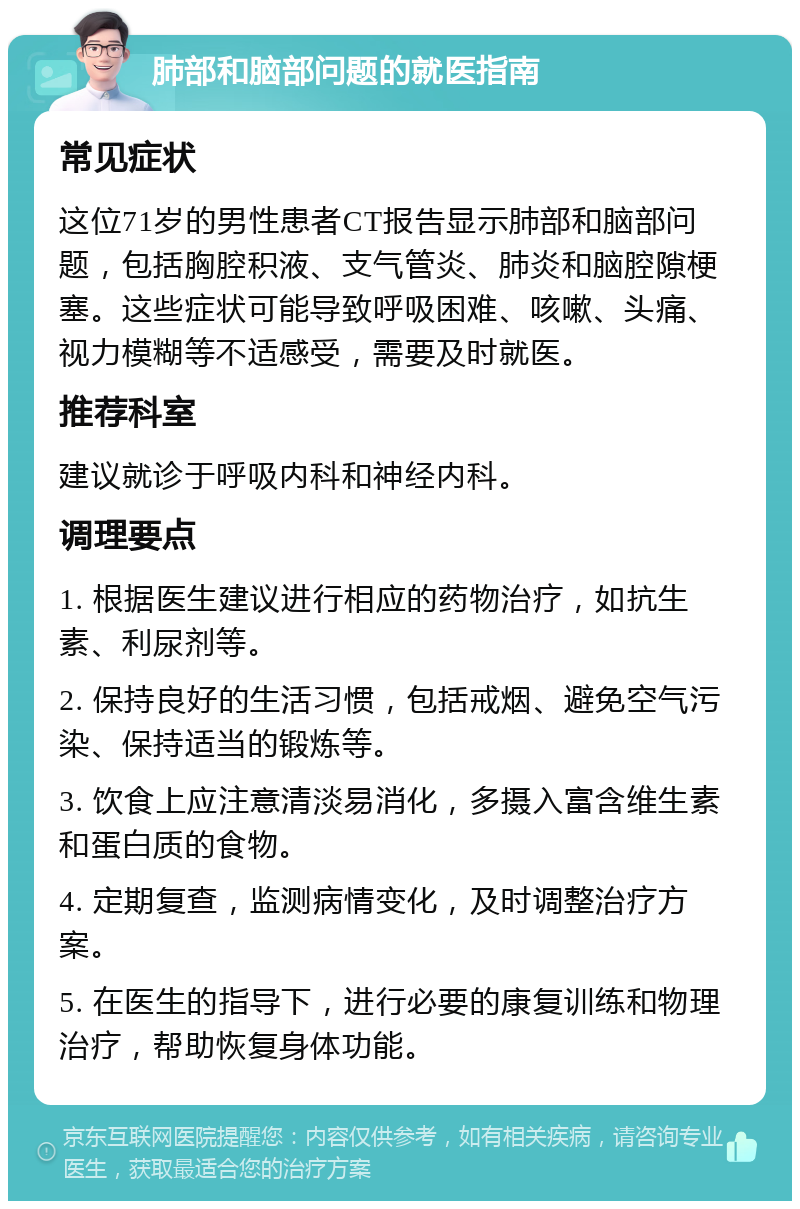 肺部和脑部问题的就医指南 常见症状 这位71岁的男性患者CT报告显示肺部和脑部问题，包括胸腔积液、支气管炎、肺炎和脑腔隙梗塞。这些症状可能导致呼吸困难、咳嗽、头痛、视力模糊等不适感受，需要及时就医。 推荐科室 建议就诊于呼吸内科和神经内科。 调理要点 1. 根据医生建议进行相应的药物治疗，如抗生素、利尿剂等。 2. 保持良好的生活习惯，包括戒烟、避免空气污染、保持适当的锻炼等。 3. 饮食上应注意清淡易消化，多摄入富含维生素和蛋白质的食物。 4. 定期复查，监测病情变化，及时调整治疗方案。 5. 在医生的指导下，进行必要的康复训练和物理治疗，帮助恢复身体功能。