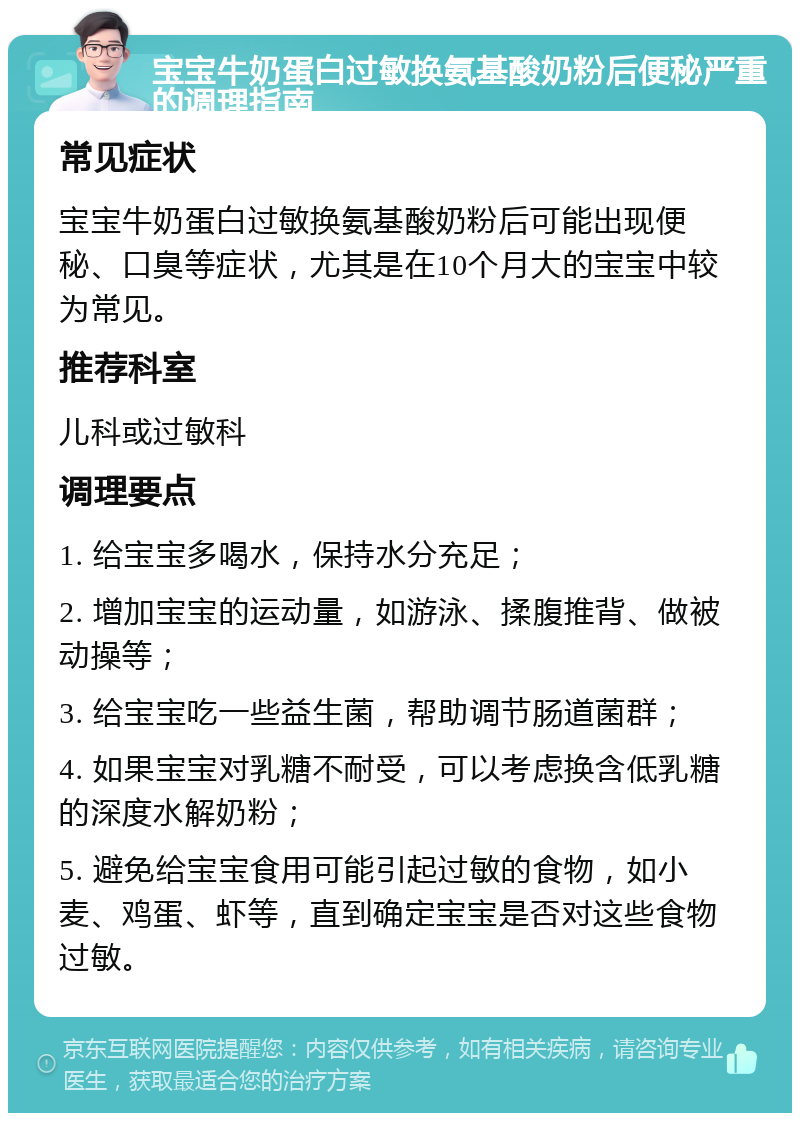 宝宝牛奶蛋白过敏换氨基酸奶粉后便秘严重的调理指南 常见症状 宝宝牛奶蛋白过敏换氨基酸奶粉后可能出现便秘、口臭等症状，尤其是在10个月大的宝宝中较为常见。 推荐科室 儿科或过敏科 调理要点 1. 给宝宝多喝水，保持水分充足； 2. 增加宝宝的运动量，如游泳、揉腹推背、做被动操等； 3. 给宝宝吃一些益生菌，帮助调节肠道菌群； 4. 如果宝宝对乳糖不耐受，可以考虑换含低乳糖的深度水解奶粉； 5. 避免给宝宝食用可能引起过敏的食物，如小麦、鸡蛋、虾等，直到确定宝宝是否对这些食物过敏。