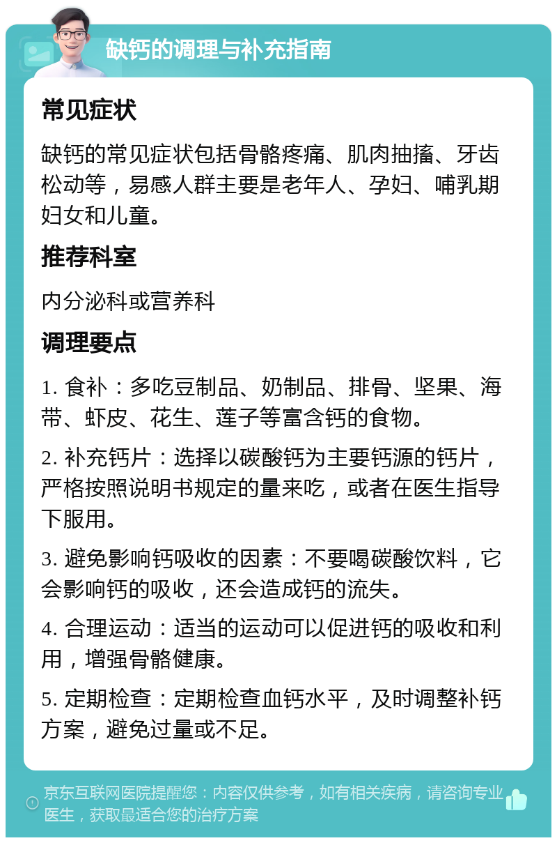 缺钙的调理与补充指南 常见症状 缺钙的常见症状包括骨骼疼痛、肌肉抽搐、牙齿松动等，易感人群主要是老年人、孕妇、哺乳期妇女和儿童。 推荐科室 内分泌科或营养科 调理要点 1. 食补：多吃豆制品、奶制品、排骨、坚果、海带、虾皮、花生、莲子等富含钙的食物。 2. 补充钙片：选择以碳酸钙为主要钙源的钙片，严格按照说明书规定的量来吃，或者在医生指导下服用。 3. 避免影响钙吸收的因素：不要喝碳酸饮料，它会影响钙的吸收，还会造成钙的流失。 4. 合理运动：适当的运动可以促进钙的吸收和利用，增强骨骼健康。 5. 定期检查：定期检查血钙水平，及时调整补钙方案，避免过量或不足。