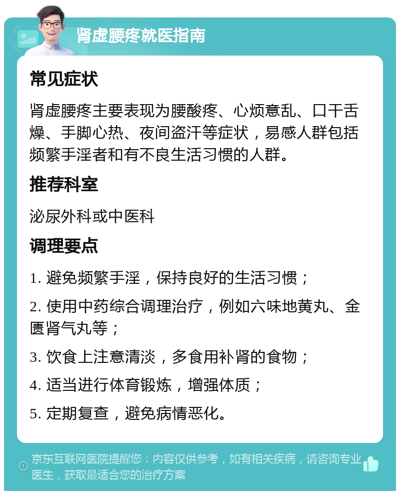 肾虚腰疼就医指南 常见症状 肾虚腰疼主要表现为腰酸疼、心烦意乱、口干舌燥、手脚心热、夜间盗汗等症状，易感人群包括频繁手淫者和有不良生活习惯的人群。 推荐科室 泌尿外科或中医科 调理要点 1. 避免频繁手淫，保持良好的生活习惯； 2. 使用中药综合调理治疗，例如六味地黄丸、金匮肾气丸等； 3. 饮食上注意清淡，多食用补肾的食物； 4. 适当进行体育锻炼，增强体质； 5. 定期复查，避免病情恶化。