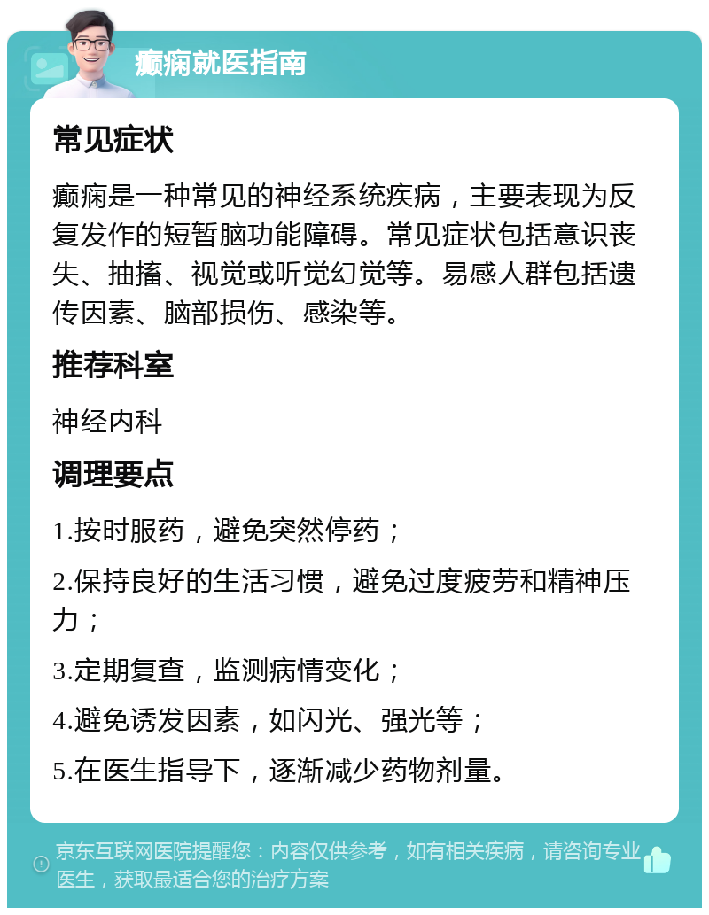 癫痫就医指南 常见症状 癫痫是一种常见的神经系统疾病，主要表现为反复发作的短暂脑功能障碍。常见症状包括意识丧失、抽搐、视觉或听觉幻觉等。易感人群包括遗传因素、脑部损伤、感染等。 推荐科室 神经内科 调理要点 1.按时服药，避免突然停药； 2.保持良好的生活习惯，避免过度疲劳和精神压力； 3.定期复查，监测病情变化； 4.避免诱发因素，如闪光、强光等； 5.在医生指导下，逐渐减少药物剂量。