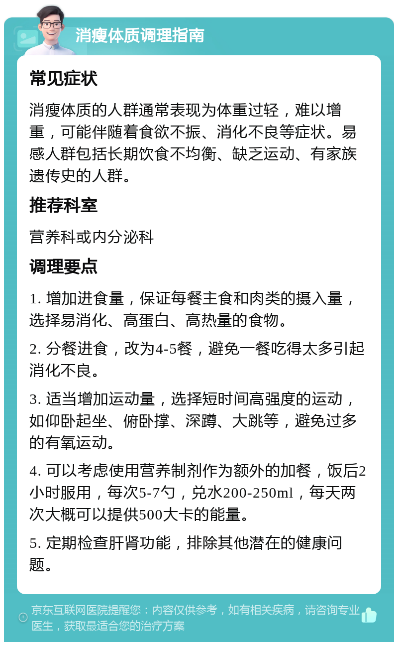 消瘦体质调理指南 常见症状 消瘦体质的人群通常表现为体重过轻，难以增重，可能伴随着食欲不振、消化不良等症状。易感人群包括长期饮食不均衡、缺乏运动、有家族遗传史的人群。 推荐科室 营养科或内分泌科 调理要点 1. 增加进食量，保证每餐主食和肉类的摄入量，选择易消化、高蛋白、高热量的食物。 2. 分餐进食，改为4-5餐，避免一餐吃得太多引起消化不良。 3. 适当增加运动量，选择短时间高强度的运动，如仰卧起坐、俯卧撑、深蹲、大跳等，避免过多的有氧运动。 4. 可以考虑使用营养制剂作为额外的加餐，饭后2小时服用，每次5-7勺，兑水200-250ml，每天两次大概可以提供500大卡的能量。 5. 定期检查肝肾功能，排除其他潜在的健康问题。