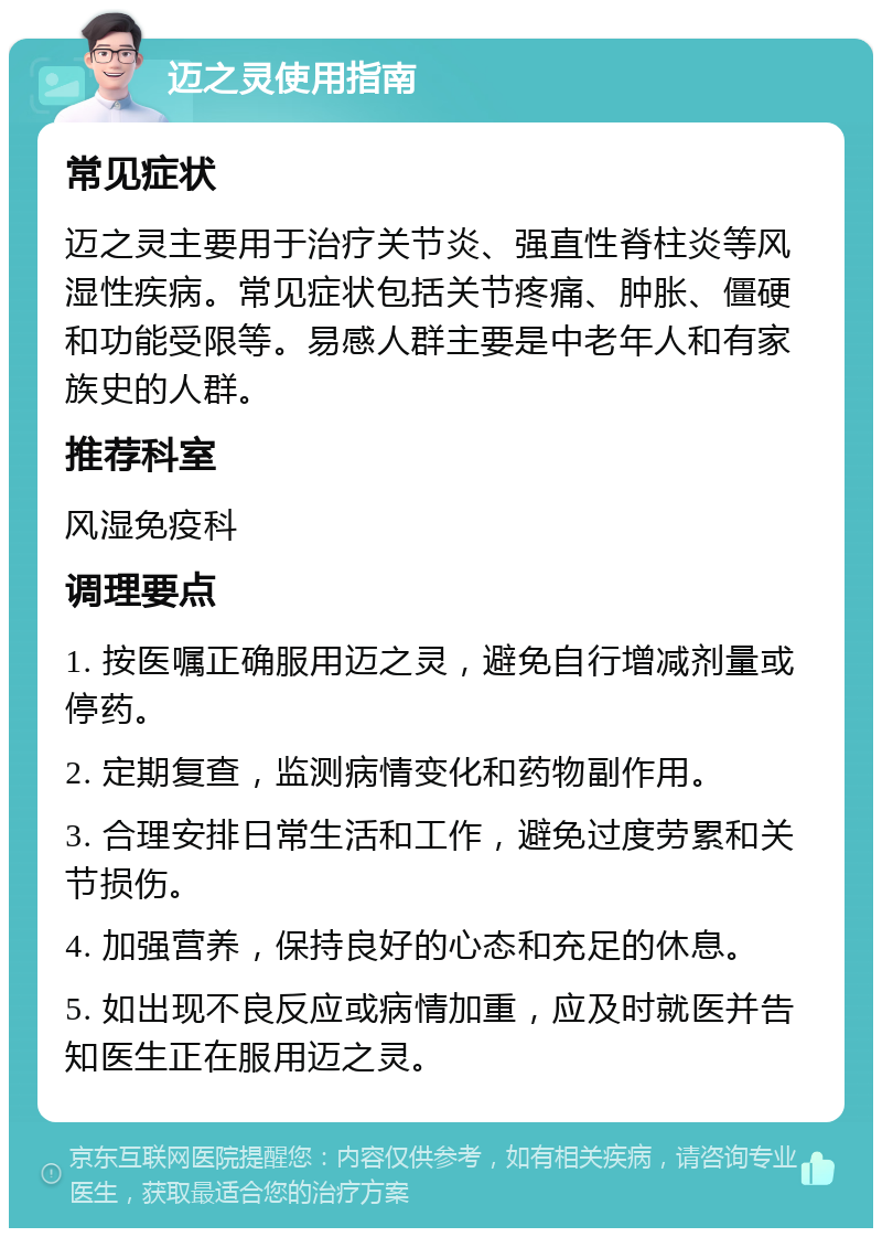 迈之灵使用指南 常见症状 迈之灵主要用于治疗关节炎、强直性脊柱炎等风湿性疾病。常见症状包括关节疼痛、肿胀、僵硬和功能受限等。易感人群主要是中老年人和有家族史的人群。 推荐科室 风湿免疫科 调理要点 1. 按医嘱正确服用迈之灵，避免自行增减剂量或停药。 2. 定期复查，监测病情变化和药物副作用。 3. 合理安排日常生活和工作，避免过度劳累和关节损伤。 4. 加强营养，保持良好的心态和充足的休息。 5. 如出现不良反应或病情加重，应及时就医并告知医生正在服用迈之灵。