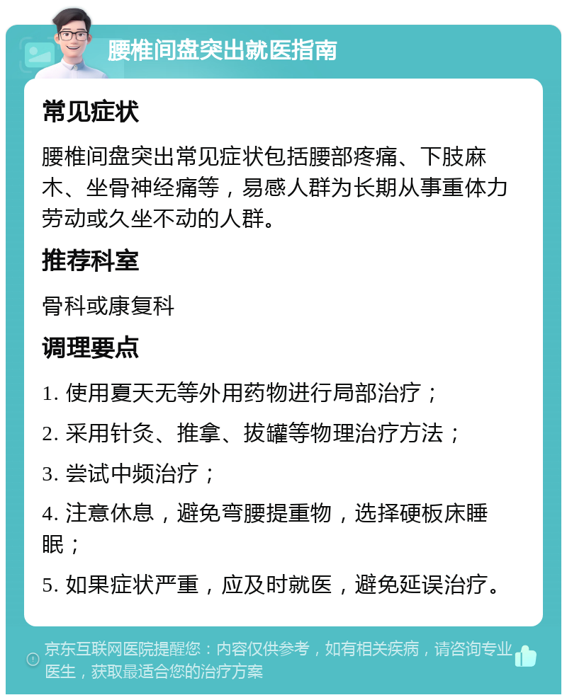 腰椎间盘突出就医指南 常见症状 腰椎间盘突出常见症状包括腰部疼痛、下肢麻木、坐骨神经痛等，易感人群为长期从事重体力劳动或久坐不动的人群。 推荐科室 骨科或康复科 调理要点 1. 使用夏天无等外用药物进行局部治疗； 2. 采用针灸、推拿、拔罐等物理治疗方法； 3. 尝试中频治疗； 4. 注意休息，避免弯腰提重物，选择硬板床睡眠； 5. 如果症状严重，应及时就医，避免延误治疗。