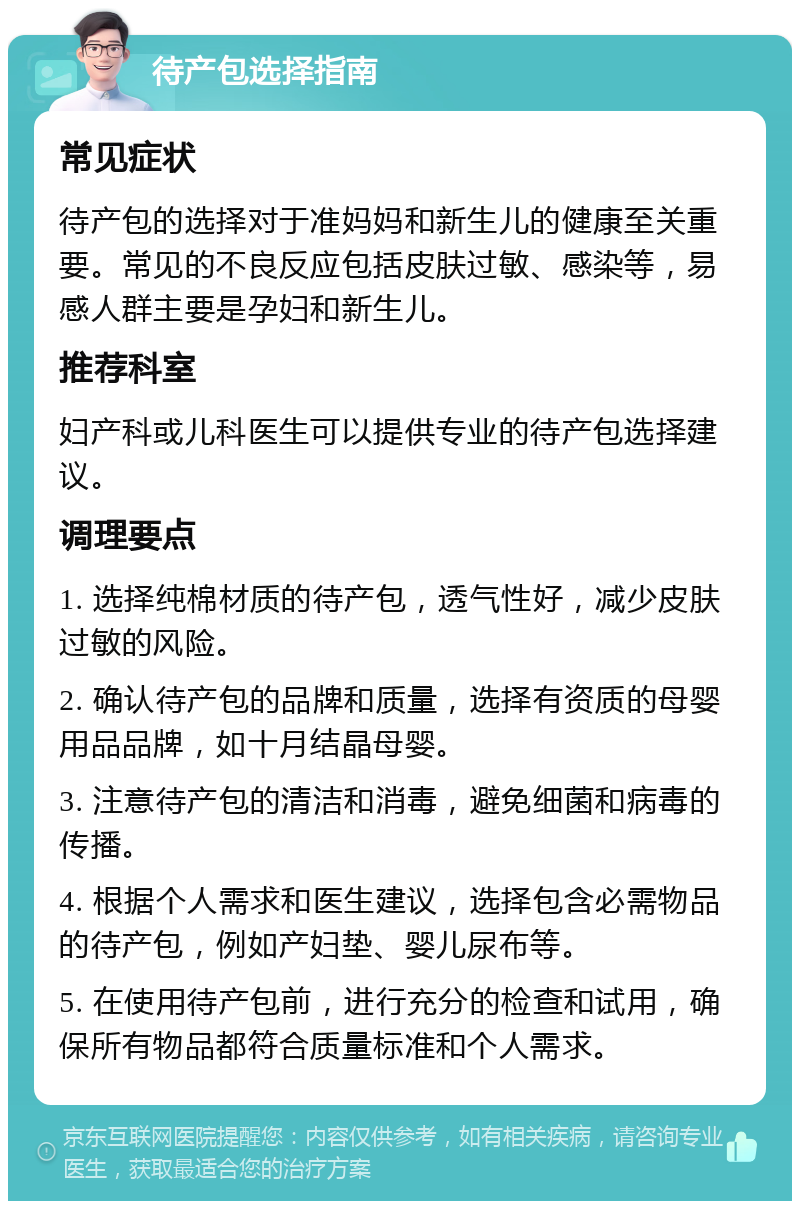 待产包选择指南 常见症状 待产包的选择对于准妈妈和新生儿的健康至关重要。常见的不良反应包括皮肤过敏、感染等，易感人群主要是孕妇和新生儿。 推荐科室 妇产科或儿科医生可以提供专业的待产包选择建议。 调理要点 1. 选择纯棉材质的待产包，透气性好，减少皮肤过敏的风险。 2. 确认待产包的品牌和质量，选择有资质的母婴用品品牌，如十月结晶母婴。 3. 注意待产包的清洁和消毒，避免细菌和病毒的传播。 4. 根据个人需求和医生建议，选择包含必需物品的待产包，例如产妇垫、婴儿尿布等。 5. 在使用待产包前，进行充分的检查和试用，确保所有物品都符合质量标准和个人需求。