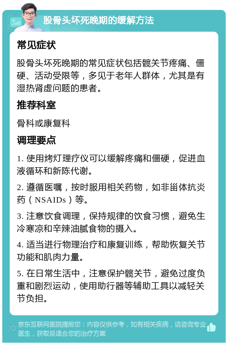 股骨头坏死晚期的缓解方法 常见症状 股骨头坏死晚期的常见症状包括髋关节疼痛、僵硬、活动受限等，多见于老年人群体，尤其是有湿热肾虚问题的患者。 推荐科室 骨科或康复科 调理要点 1. 使用烤灯理疗仪可以缓解疼痛和僵硬，促进血液循环和新陈代谢。 2. 遵循医嘱，按时服用相关药物，如非甾体抗炎药（NSAIDs）等。 3. 注意饮食调理，保持规律的饮食习惯，避免生冷寒凉和辛辣油腻食物的摄入。 4. 适当进行物理治疗和康复训练，帮助恢复关节功能和肌肉力量。 5. 在日常生活中，注意保护髋关节，避免过度负重和剧烈运动，使用助行器等辅助工具以减轻关节负担。