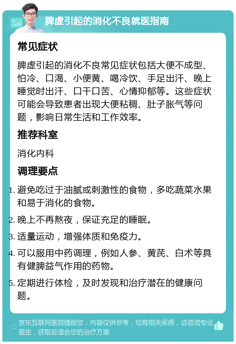 脾虚引起的消化不良就医指南 常见症状 脾虚引起的消化不良常见症状包括大便不成型、怕冷、口渴、小便黄、喝冷饮、手足出汗、晚上睡觉时出汗、口干口苦、心情抑郁等。这些症状可能会导致患者出现大便粘稠、肚子胀气等问题，影响日常生活和工作效率。 推荐科室 消化内科 调理要点 避免吃过于油腻或刺激性的食物，多吃蔬菜水果和易于消化的食物。 晚上不再熬夜，保证充足的睡眠。 适量运动，增强体质和免疫力。 可以服用中药调理，例如人参、黄芪、白术等具有健脾益气作用的药物。 定期进行体检，及时发现和治疗潜在的健康问题。