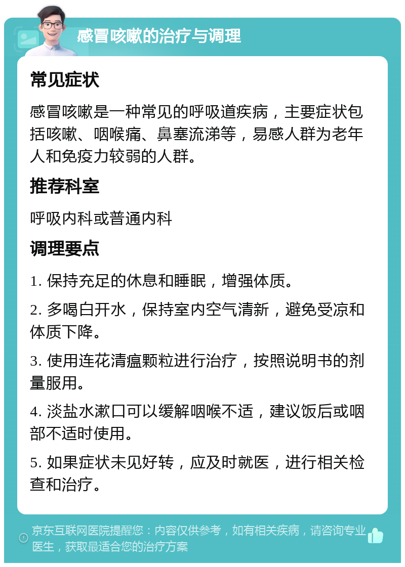 感冒咳嗽的治疗与调理 常见症状 感冒咳嗽是一种常见的呼吸道疾病，主要症状包括咳嗽、咽喉痛、鼻塞流涕等，易感人群为老年人和免疫力较弱的人群。 推荐科室 呼吸内科或普通内科 调理要点 1. 保持充足的休息和睡眠，增强体质。 2. 多喝白开水，保持室内空气清新，避免受凉和体质下降。 3. 使用连花清瘟颗粒进行治疗，按照说明书的剂量服用。 4. 淡盐水漱口可以缓解咽喉不适，建议饭后或咽部不适时使用。 5. 如果症状未见好转，应及时就医，进行相关检查和治疗。