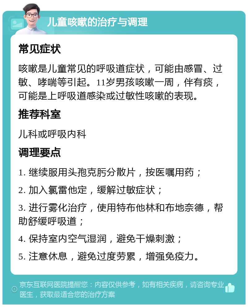 儿童咳嗽的治疗与调理 常见症状 咳嗽是儿童常见的呼吸道症状，可能由感冒、过敏、哮喘等引起。11岁男孩咳嗽一周，伴有痰，可能是上呼吸道感染或过敏性咳嗽的表现。 推荐科室 儿科或呼吸内科 调理要点 1. 继续服用头孢克肟分散片，按医嘱用药； 2. 加入氯雷他定，缓解过敏症状； 3. 进行雾化治疗，使用特布他林和布地奈德，帮助舒缓呼吸道； 4. 保持室内空气湿润，避免干燥刺激； 5. 注意休息，避免过度劳累，增强免疫力。