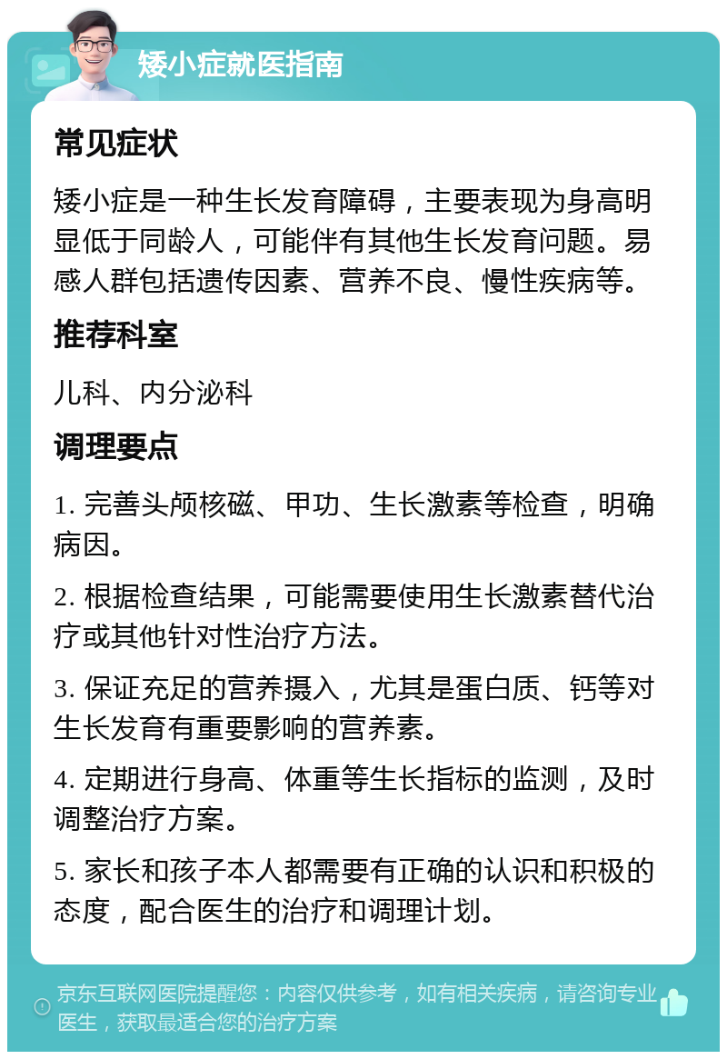 矮小症就医指南 常见症状 矮小症是一种生长发育障碍，主要表现为身高明显低于同龄人，可能伴有其他生长发育问题。易感人群包括遗传因素、营养不良、慢性疾病等。 推荐科室 儿科、内分泌科 调理要点 1. 完善头颅核磁、甲功、生长激素等检查，明确病因。 2. 根据检查结果，可能需要使用生长激素替代治疗或其他针对性治疗方法。 3. 保证充足的营养摄入，尤其是蛋白质、钙等对生长发育有重要影响的营养素。 4. 定期进行身高、体重等生长指标的监测，及时调整治疗方案。 5. 家长和孩子本人都需要有正确的认识和积极的态度，配合医生的治疗和调理计划。