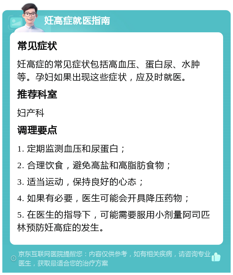 妊高症就医指南 常见症状 妊高症的常见症状包括高血压、蛋白尿、水肿等。孕妇如果出现这些症状，应及时就医。 推荐科室 妇产科 调理要点 1. 定期监测血压和尿蛋白； 2. 合理饮食，避免高盐和高脂肪食物； 3. 适当运动，保持良好的心态； 4. 如果有必要，医生可能会开具降压药物； 5. 在医生的指导下，可能需要服用小剂量阿司匹林预防妊高症的发生。