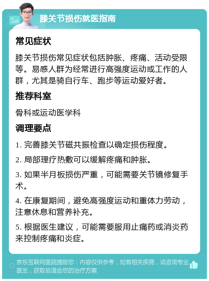 膝关节损伤就医指南 常见症状 膝关节损伤常见症状包括肿胀、疼痛、活动受限等。易感人群为经常进行高强度运动或工作的人群，尤其是骑自行车、跑步等运动爱好者。 推荐科室 骨科或运动医学科 调理要点 1. 完善膝关节磁共振检查以确定损伤程度。 2. 局部理疗热敷可以缓解疼痛和肿胀。 3. 如果半月板损伤严重，可能需要关节镜修复手术。 4. 在康复期间，避免高强度运动和重体力劳动，注意休息和营养补充。 5. 根据医生建议，可能需要服用止痛药或消炎药来控制疼痛和炎症。