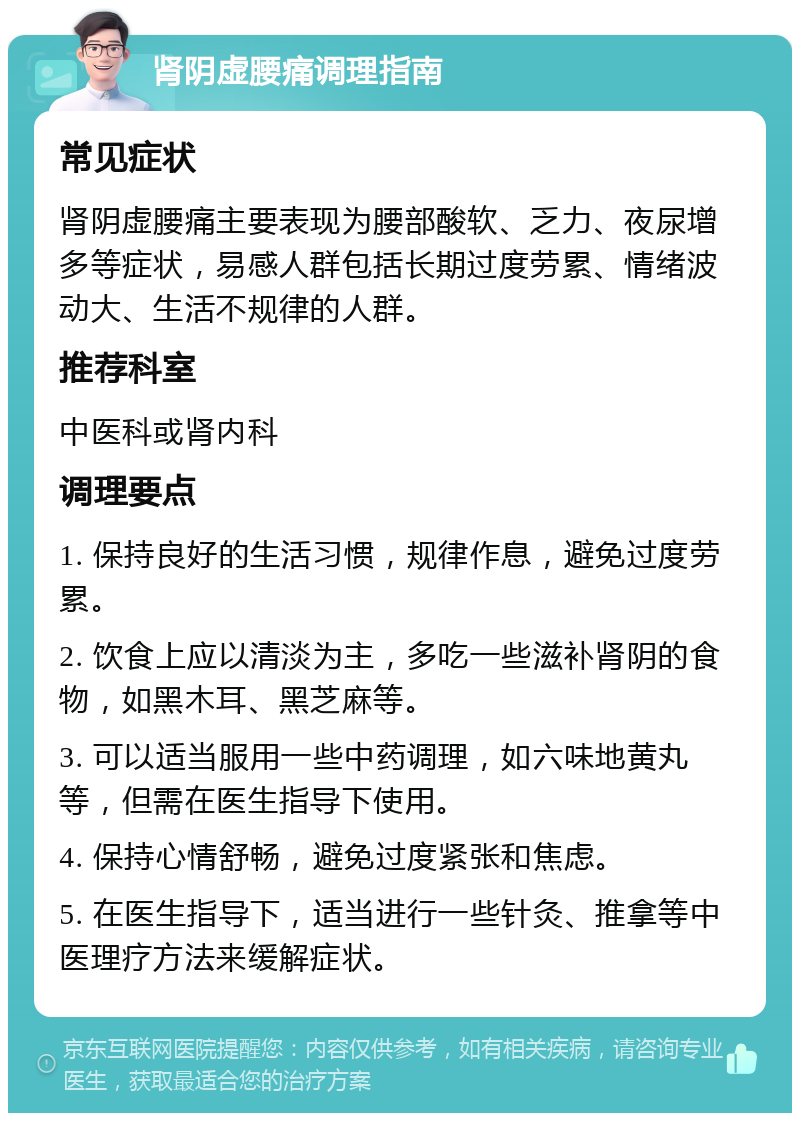 肾阴虚腰痛调理指南 常见症状 肾阴虚腰痛主要表现为腰部酸软、乏力、夜尿增多等症状，易感人群包括长期过度劳累、情绪波动大、生活不规律的人群。 推荐科室 中医科或肾内科 调理要点 1. 保持良好的生活习惯，规律作息，避免过度劳累。 2. 饮食上应以清淡为主，多吃一些滋补肾阴的食物，如黑木耳、黑芝麻等。 3. 可以适当服用一些中药调理，如六味地黄丸等，但需在医生指导下使用。 4. 保持心情舒畅，避免过度紧张和焦虑。 5. 在医生指导下，适当进行一些针灸、推拿等中医理疗方法来缓解症状。