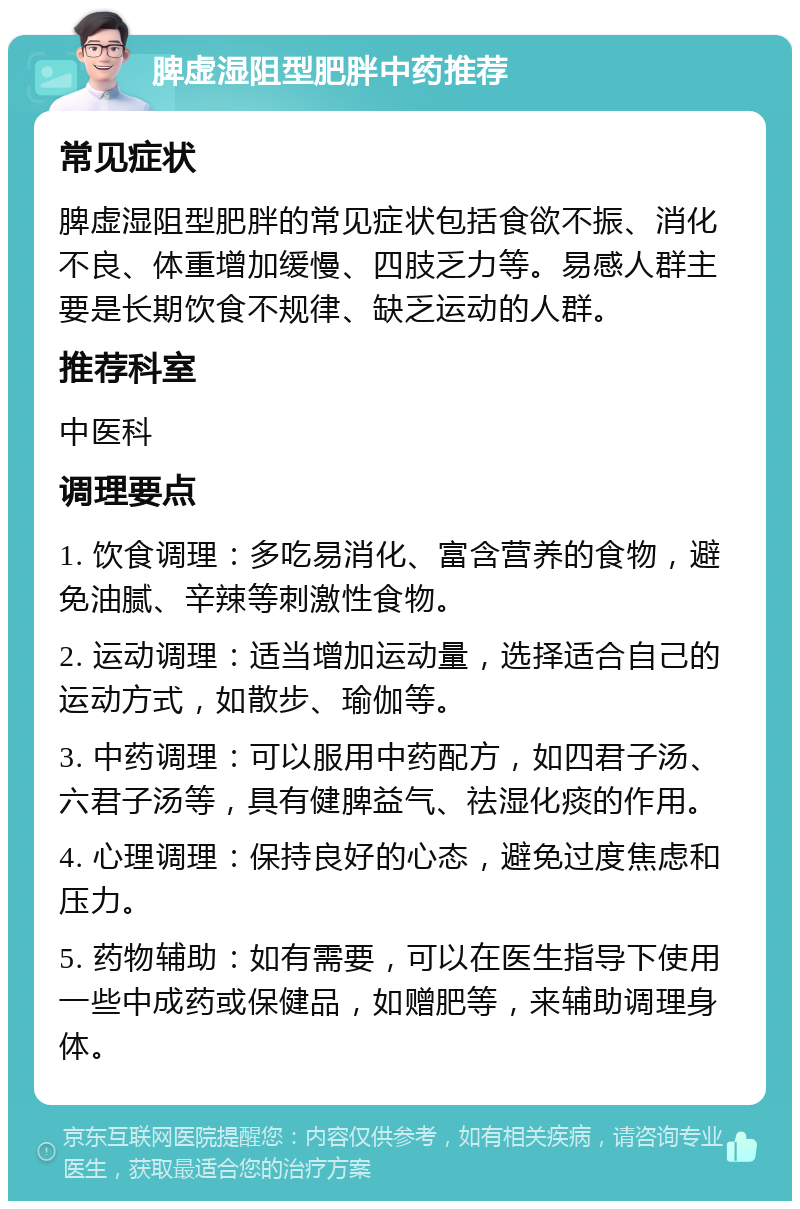 脾虚湿阻型肥胖中药推荐 常见症状 脾虚湿阻型肥胖的常见症状包括食欲不振、消化不良、体重增加缓慢、四肢乏力等。易感人群主要是长期饮食不规律、缺乏运动的人群。 推荐科室 中医科 调理要点 1. 饮食调理：多吃易消化、富含营养的食物，避免油腻、辛辣等刺激性食物。 2. 运动调理：适当增加运动量，选择适合自己的运动方式，如散步、瑜伽等。 3. 中药调理：可以服用中药配方，如四君子汤、六君子汤等，具有健脾益气、祛湿化痰的作用。 4. 心理调理：保持良好的心态，避免过度焦虑和压力。 5. 药物辅助：如有需要，可以在医生指导下使用一些中成药或保健品，如赠肥等，来辅助调理身体。