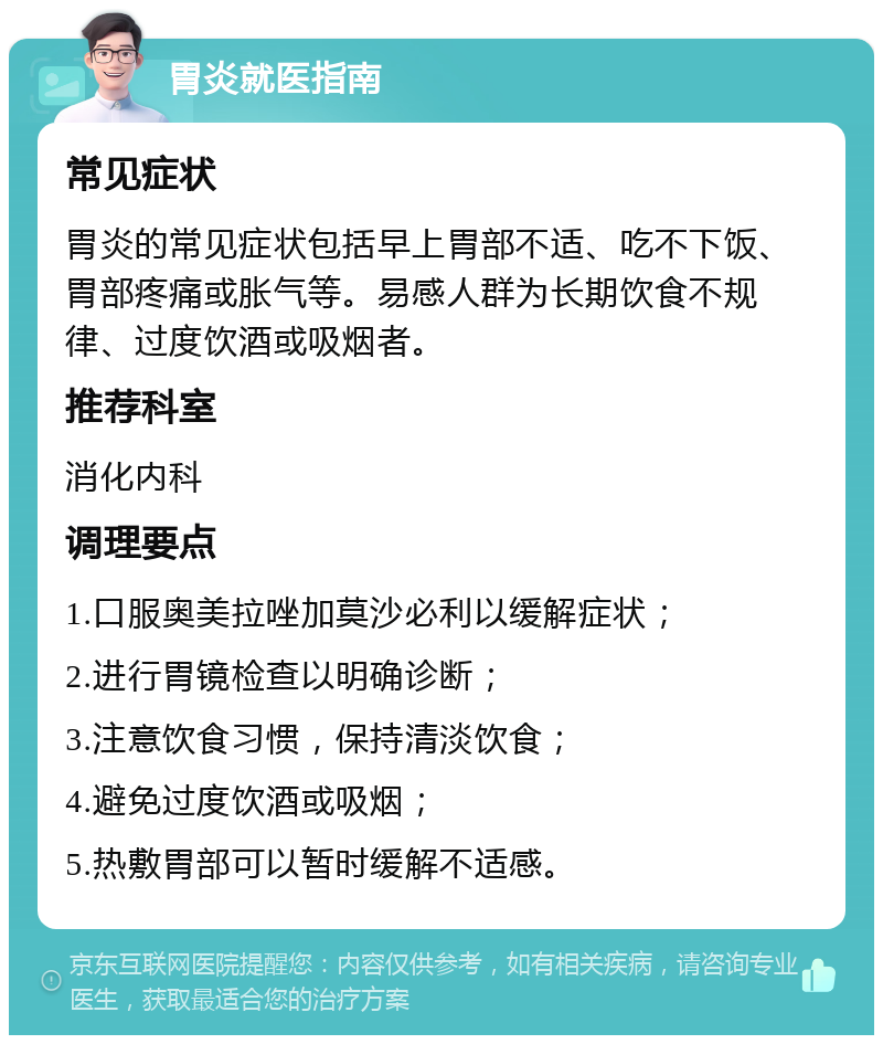 胃炎就医指南 常见症状 胃炎的常见症状包括早上胃部不适、吃不下饭、胃部疼痛或胀气等。易感人群为长期饮食不规律、过度饮酒或吸烟者。 推荐科室 消化内科 调理要点 1.口服奥美拉唑加莫沙必利以缓解症状； 2.进行胃镜检查以明确诊断； 3.注意饮食习惯，保持清淡饮食； 4.避免过度饮酒或吸烟； 5.热敷胃部可以暂时缓解不适感。