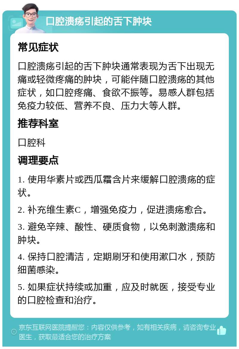 口腔溃疡引起的舌下肿块 常见症状 口腔溃疡引起的舌下肿块通常表现为舌下出现无痛或轻微疼痛的肿块，可能伴随口腔溃疡的其他症状，如口腔疼痛、食欲不振等。易感人群包括免疫力较低、营养不良、压力大等人群。 推荐科室 口腔科 调理要点 1. 使用华素片或西瓜霜含片来缓解口腔溃疡的症状。 2. 补充维生素C，增强免疫力，促进溃疡愈合。 3. 避免辛辣、酸性、硬质食物，以免刺激溃疡和肿块。 4. 保持口腔清洁，定期刷牙和使用漱口水，预防细菌感染。 5. 如果症状持续或加重，应及时就医，接受专业的口腔检查和治疗。