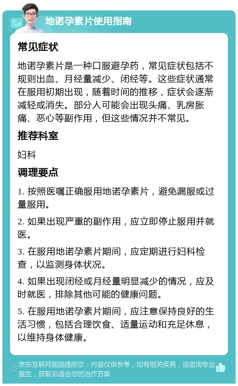 地诺孕素片使用指南 常见症状 地诺孕素片是一种口服避孕药，常见症状包括不规则出血、月经量减少、闭经等。这些症状通常在服用初期出现，随着时间的推移，症状会逐渐减轻或消失。部分人可能会出现头痛、乳房胀痛、恶心等副作用，但这些情况并不常见。 推荐科室 妇科 调理要点 1. 按照医嘱正确服用地诺孕素片，避免漏服或过量服用。 2. 如果出现严重的副作用，应立即停止服用并就医。 3. 在服用地诺孕素片期间，应定期进行妇科检查，以监测身体状况。 4. 如果出现闭经或月经量明显减少的情况，应及时就医，排除其他可能的健康问题。 5. 在服用地诺孕素片期间，应注意保持良好的生活习惯，包括合理饮食、适量运动和充足休息，以维持身体健康。