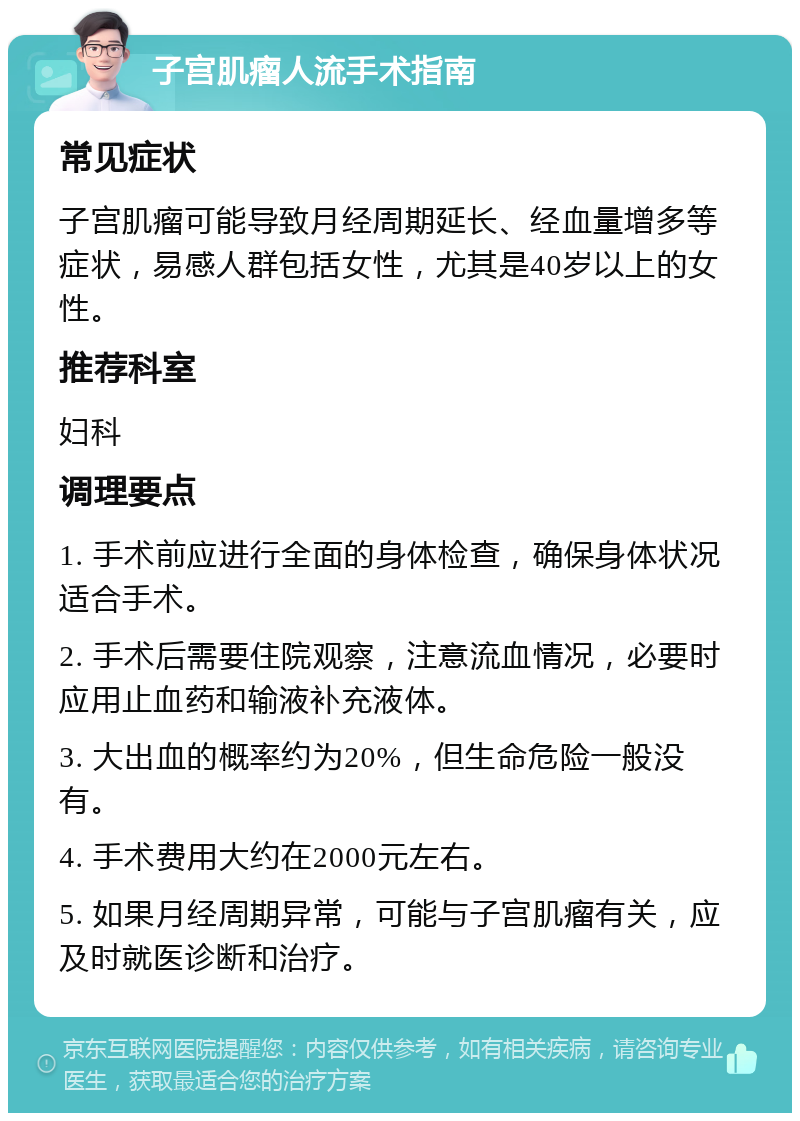 子宫肌瘤人流手术指南 常见症状 子宫肌瘤可能导致月经周期延长、经血量增多等症状，易感人群包括女性，尤其是40岁以上的女性。 推荐科室 妇科 调理要点 1. 手术前应进行全面的身体检查，确保身体状况适合手术。 2. 手术后需要住院观察，注意流血情况，必要时应用止血药和输液补充液体。 3. 大出血的概率约为20%，但生命危险一般没有。 4. 手术费用大约在2000元左右。 5. 如果月经周期异常，可能与子宫肌瘤有关，应及时就医诊断和治疗。