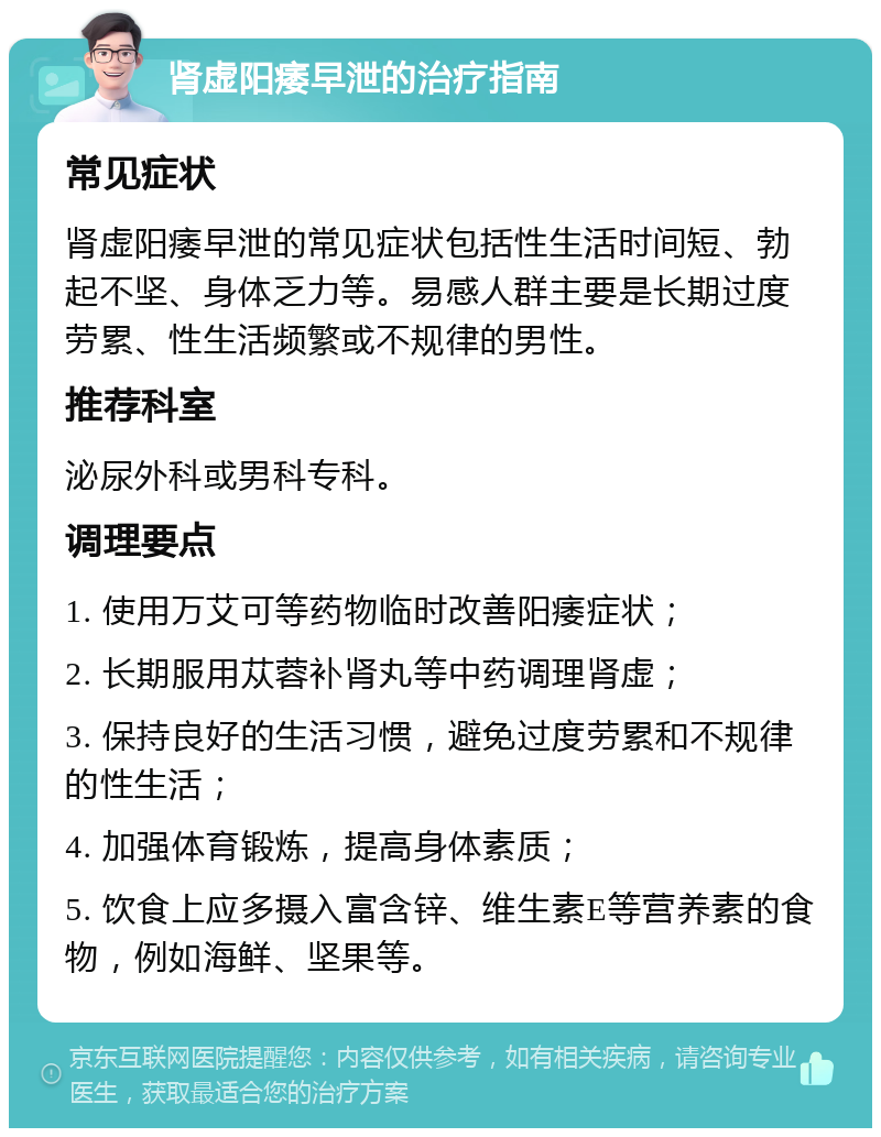 肾虚阳痿早泄的治疗指南 常见症状 肾虚阳痿早泄的常见症状包括性生活时间短、勃起不坚、身体乏力等。易感人群主要是长期过度劳累、性生活频繁或不规律的男性。 推荐科室 泌尿外科或男科专科。 调理要点 1. 使用万艾可等药物临时改善阳痿症状； 2. 长期服用苁蓉补肾丸等中药调理肾虚； 3. 保持良好的生活习惯，避免过度劳累和不规律的性生活； 4. 加强体育锻炼，提高身体素质； 5. 饮食上应多摄入富含锌、维生素E等营养素的食物，例如海鲜、坚果等。