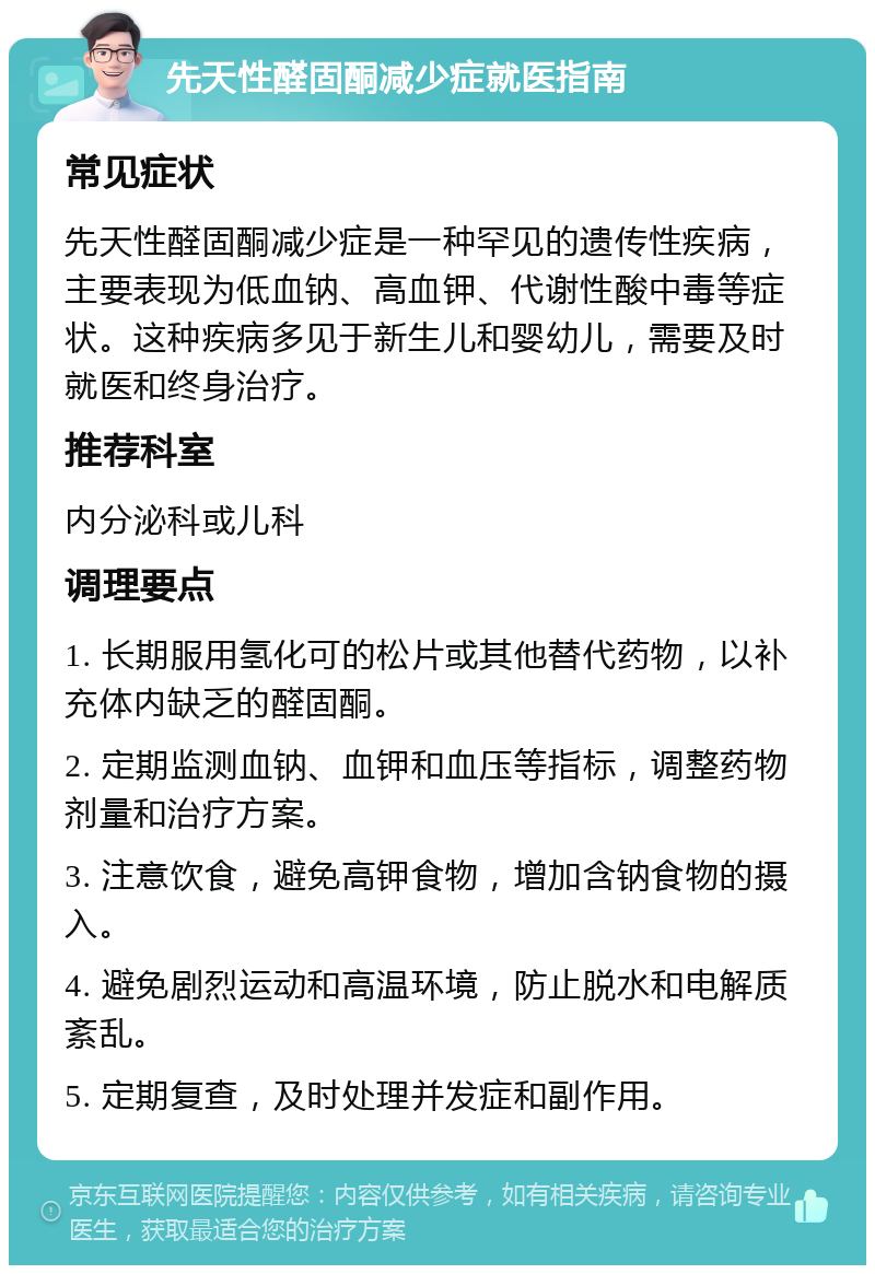 先天性醛固酮减少症就医指南 常见症状 先天性醛固酮减少症是一种罕见的遗传性疾病，主要表现为低血钠、高血钾、代谢性酸中毒等症状。这种疾病多见于新生儿和婴幼儿，需要及时就医和终身治疗。 推荐科室 内分泌科或儿科 调理要点 1. 长期服用氢化可的松片或其他替代药物，以补充体内缺乏的醛固酮。 2. 定期监测血钠、血钾和血压等指标，调整药物剂量和治疗方案。 3. 注意饮食，避免高钾食物，增加含钠食物的摄入。 4. 避免剧烈运动和高温环境，防止脱水和电解质紊乱。 5. 定期复查，及时处理并发症和副作用。