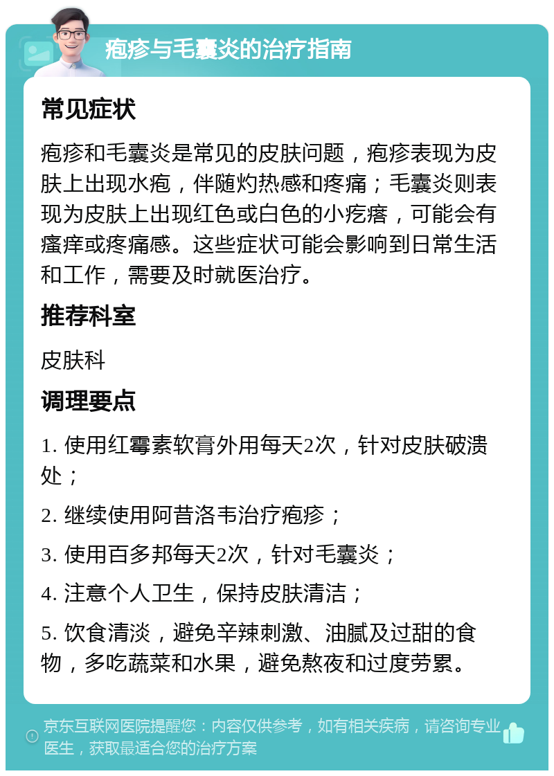 疱疹与毛囊炎的治疗指南 常见症状 疱疹和毛囊炎是常见的皮肤问题，疱疹表现为皮肤上出现水疱，伴随灼热感和疼痛；毛囊炎则表现为皮肤上出现红色或白色的小疙瘩，可能会有瘙痒或疼痛感。这些症状可能会影响到日常生活和工作，需要及时就医治疗。 推荐科室 皮肤科 调理要点 1. 使用红霉素软膏外用每天2次，针对皮肤破溃处； 2. 继续使用阿昔洛韦治疗疱疹； 3. 使用百多邦每天2次，针对毛囊炎； 4. 注意个人卫生，保持皮肤清洁； 5. 饮食清淡，避免辛辣刺激、油腻及过甜的食物，多吃蔬菜和水果，避免熬夜和过度劳累。