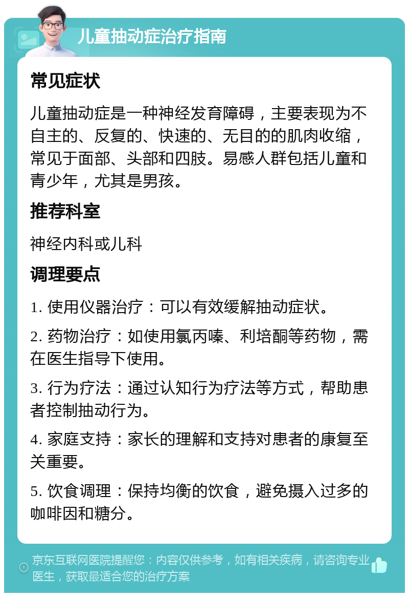 儿童抽动症治疗指南 常见症状 儿童抽动症是一种神经发育障碍，主要表现为不自主的、反复的、快速的、无目的的肌肉收缩，常见于面部、头部和四肢。易感人群包括儿童和青少年，尤其是男孩。 推荐科室 神经内科或儿科 调理要点 1. 使用仪器治疗：可以有效缓解抽动症状。 2. 药物治疗：如使用氯丙嗪、利培酮等药物，需在医生指导下使用。 3. 行为疗法：通过认知行为疗法等方式，帮助患者控制抽动行为。 4. 家庭支持：家长的理解和支持对患者的康复至关重要。 5. 饮食调理：保持均衡的饮食，避免摄入过多的咖啡因和糖分。