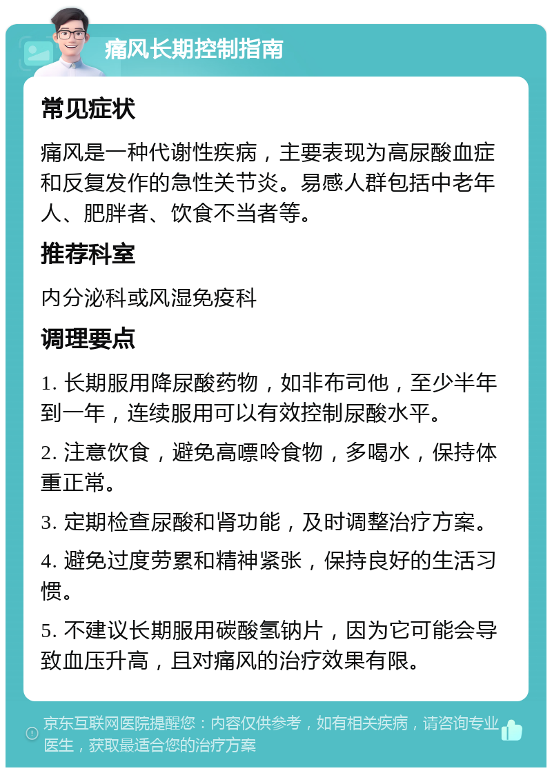 痛风长期控制指南 常见症状 痛风是一种代谢性疾病，主要表现为高尿酸血症和反复发作的急性关节炎。易感人群包括中老年人、肥胖者、饮食不当者等。 推荐科室 内分泌科或风湿免疫科 调理要点 1. 长期服用降尿酸药物，如非布司他，至少半年到一年，连续服用可以有效控制尿酸水平。 2. 注意饮食，避免高嘌呤食物，多喝水，保持体重正常。 3. 定期检查尿酸和肾功能，及时调整治疗方案。 4. 避免过度劳累和精神紧张，保持良好的生活习惯。 5. 不建议长期服用碳酸氢钠片，因为它可能会导致血压升高，且对痛风的治疗效果有限。