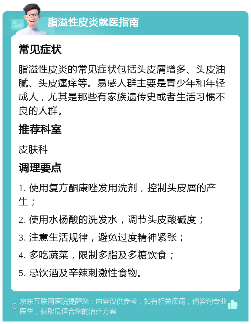 脂溢性皮炎就医指南 常见症状 脂溢性皮炎的常见症状包括头皮屑增多、头皮油腻、头皮瘙痒等。易感人群主要是青少年和年轻成人，尤其是那些有家族遗传史或者生活习惯不良的人群。 推荐科室 皮肤科 调理要点 1. 使用复方酮康唑发用洗剂，控制头皮屑的产生； 2. 使用水杨酸的洗发水，调节头皮酸碱度； 3. 注意生活规律，避免过度精神紧张； 4. 多吃蔬菜，限制多脂及多糖饮食； 5. 忌饮酒及辛辣刺激性食物。