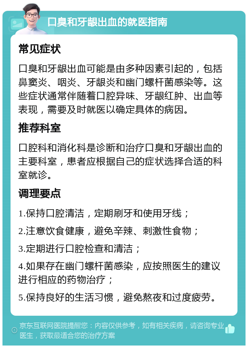 口臭和牙龈出血的就医指南 常见症状 口臭和牙龈出血可能是由多种因素引起的，包括鼻窦炎、咽炎、牙龈炎和幽门螺杆菌感染等。这些症状通常伴随着口腔异味、牙龈红肿、出血等表现，需要及时就医以确定具体的病因。 推荐科室 口腔科和消化科是诊断和治疗口臭和牙龈出血的主要科室，患者应根据自己的症状选择合适的科室就诊。 调理要点 1.保持口腔清洁，定期刷牙和使用牙线； 2.注意饮食健康，避免辛辣、刺激性食物； 3.定期进行口腔检查和清洁； 4.如果存在幽门螺杆菌感染，应按照医生的建议进行相应的药物治疗； 5.保持良好的生活习惯，避免熬夜和过度疲劳。