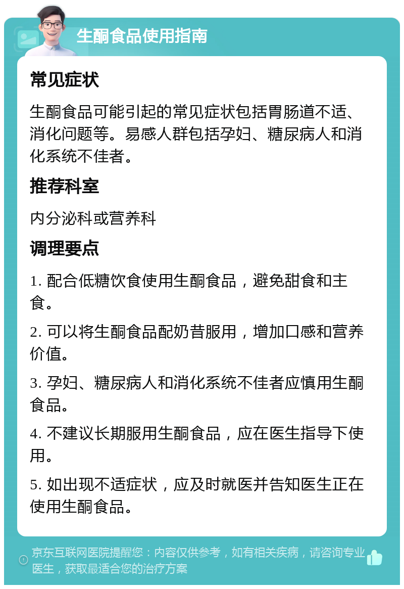 生酮食品使用指南 常见症状 生酮食品可能引起的常见症状包括胃肠道不适、消化问题等。易感人群包括孕妇、糖尿病人和消化系统不佳者。 推荐科室 内分泌科或营养科 调理要点 1. 配合低糖饮食使用生酮食品，避免甜食和主食。 2. 可以将生酮食品配奶昔服用，增加口感和营养价值。 3. 孕妇、糖尿病人和消化系统不佳者应慎用生酮食品。 4. 不建议长期服用生酮食品，应在医生指导下使用。 5. 如出现不适症状，应及时就医并告知医生正在使用生酮食品。