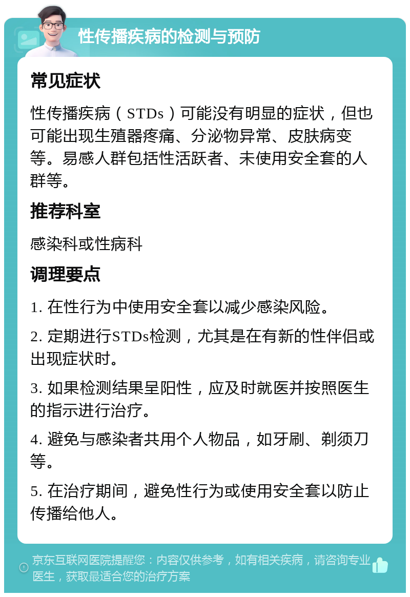 性传播疾病的检测与预防 常见症状 性传播疾病（STDs）可能没有明显的症状，但也可能出现生殖器疼痛、分泌物异常、皮肤病变等。易感人群包括性活跃者、未使用安全套的人群等。 推荐科室 感染科或性病科 调理要点 1. 在性行为中使用安全套以减少感染风险。 2. 定期进行STDs检测，尤其是在有新的性伴侣或出现症状时。 3. 如果检测结果呈阳性，应及时就医并按照医生的指示进行治疗。 4. 避免与感染者共用个人物品，如牙刷、剃须刀等。 5. 在治疗期间，避免性行为或使用安全套以防止传播给他人。