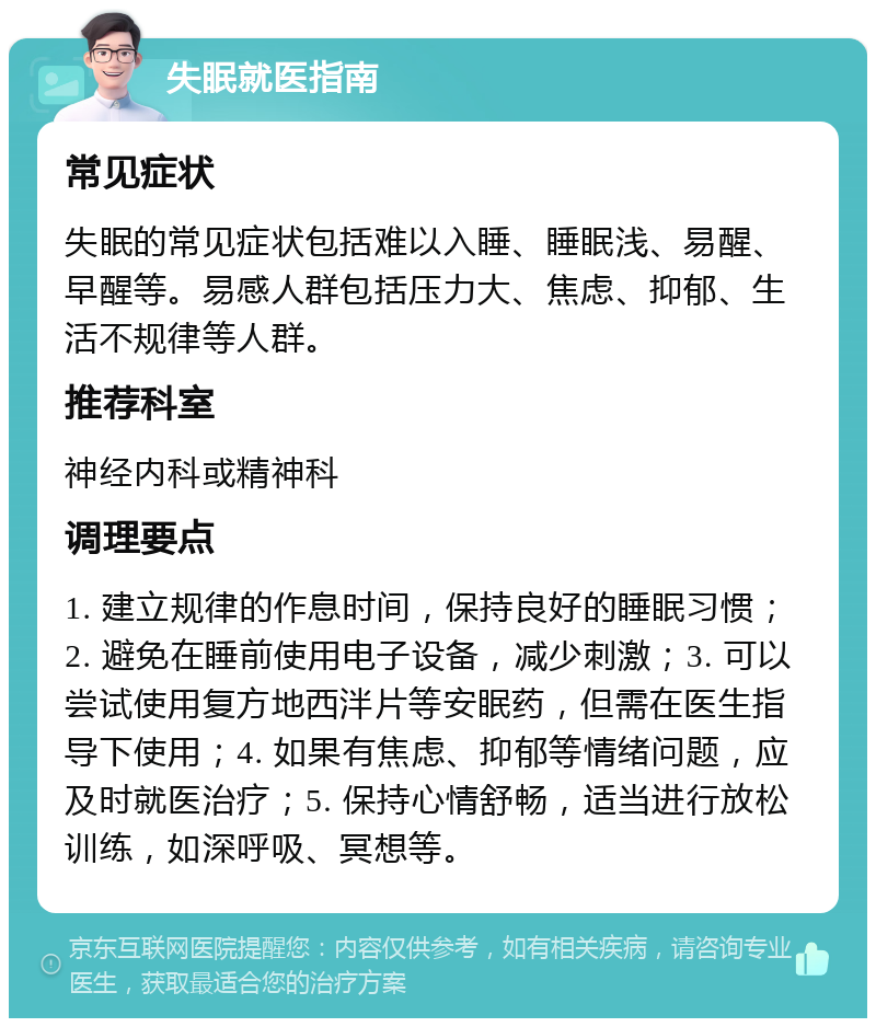 失眠就医指南 常见症状 失眠的常见症状包括难以入睡、睡眠浅、易醒、早醒等。易感人群包括压力大、焦虑、抑郁、生活不规律等人群。 推荐科室 神经内科或精神科 调理要点 1. 建立规律的作息时间，保持良好的睡眠习惯；2. 避免在睡前使用电子设备，减少刺激；3. 可以尝试使用复方地西泮片等安眠药，但需在医生指导下使用；4. 如果有焦虑、抑郁等情绪问题，应及时就医治疗；5. 保持心情舒畅，适当进行放松训练，如深呼吸、冥想等。