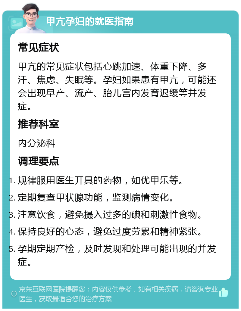 甲亢孕妇的就医指南 常见症状 甲亢的常见症状包括心跳加速、体重下降、多汗、焦虑、失眠等。孕妇如果患有甲亢，可能还会出现早产、流产、胎儿宫内发育迟缓等并发症。 推荐科室 内分泌科 调理要点 规律服用医生开具的药物，如优甲乐等。 定期复查甲状腺功能，监测病情变化。 注意饮食，避免摄入过多的碘和刺激性食物。 保持良好的心态，避免过度劳累和精神紧张。 孕期定期产检，及时发现和处理可能出现的并发症。