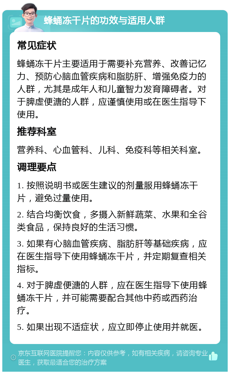 蜂蛹冻干片的功效与适用人群 常见症状 蜂蛹冻干片主要适用于需要补充营养、改善记忆力、预防心脑血管疾病和脂肪肝、增强免疫力的人群，尤其是成年人和儿童智力发育障碍者。对于脾虚便溏的人群，应谨慎使用或在医生指导下使用。 推荐科室 营养科、心血管科、儿科、免疫科等相关科室。 调理要点 1. 按照说明书或医生建议的剂量服用蜂蛹冻干片，避免过量使用。 2. 结合均衡饮食，多摄入新鲜蔬菜、水果和全谷类食品，保持良好的生活习惯。 3. 如果有心脑血管疾病、脂肪肝等基础疾病，应在医生指导下使用蜂蛹冻干片，并定期复查相关指标。 4. 对于脾虚便溏的人群，应在医生指导下使用蜂蛹冻干片，并可能需要配合其他中药或西药治疗。 5. 如果出现不适症状，应立即停止使用并就医。