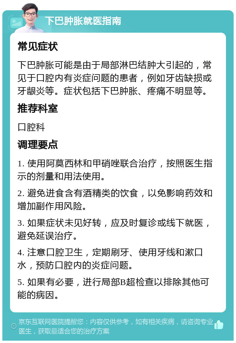 下巴肿胀就医指南 常见症状 下巴肿胀可能是由于局部淋巴结肿大引起的，常见于口腔内有炎症问题的患者，例如牙齿缺损或牙龈炎等。症状包括下巴肿胀、疼痛不明显等。 推荐科室 口腔科 调理要点 1. 使用阿莫西林和甲硝唑联合治疗，按照医生指示的剂量和用法使用。 2. 避免进食含有酒精类的饮食，以免影响药效和增加副作用风险。 3. 如果症状未见好转，应及时复诊或线下就医，避免延误治疗。 4. 注意口腔卫生，定期刷牙、使用牙线和漱口水，预防口腔内的炎症问题。 5. 如果有必要，进行局部B超检查以排除其他可能的病因。