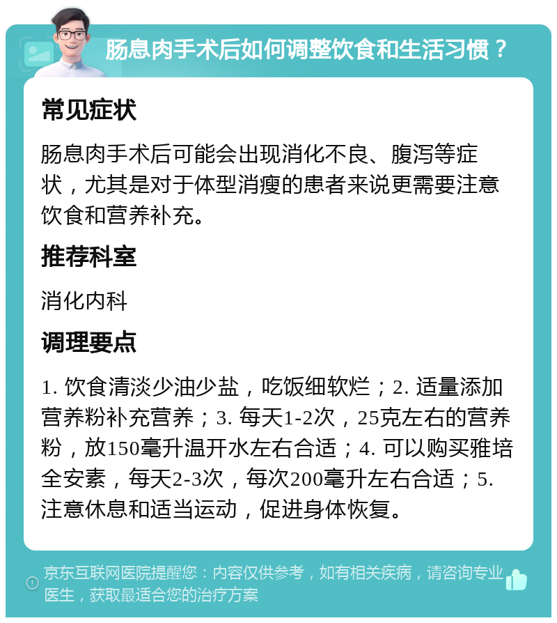 肠息肉手术后如何调整饮食和生活习惯？ 常见症状 肠息肉手术后可能会出现消化不良、腹泻等症状，尤其是对于体型消瘦的患者来说更需要注意饮食和营养补充。 推荐科室 消化内科 调理要点 1. 饮食清淡少油少盐，吃饭细软烂；2. 适量添加营养粉补充营养；3. 每天1-2次，25克左右的营养粉，放150毫升温开水左右合适；4. 可以购买雅培全安素，每天2-3次，每次200毫升左右合适；5. 注意休息和适当运动，促进身体恢复。