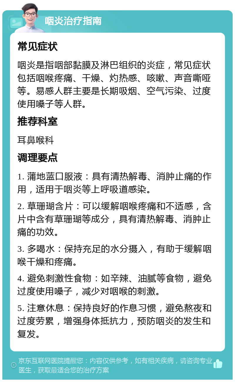 咽炎治疗指南 常见症状 咽炎是指咽部黏膜及淋巴组织的炎症，常见症状包括咽喉疼痛、干燥、灼热感、咳嗽、声音嘶哑等。易感人群主要是长期吸烟、空气污染、过度使用嗓子等人群。 推荐科室 耳鼻喉科 调理要点 1. 蒲地蓝口服液：具有清热解毒、消肿止痛的作用，适用于咽炎等上呼吸道感染。 2. 草珊瑚含片：可以缓解咽喉疼痛和不适感，含片中含有草珊瑚等成分，具有清热解毒、消肿止痛的功效。 3. 多喝水：保持充足的水分摄入，有助于缓解咽喉干燥和疼痛。 4. 避免刺激性食物：如辛辣、油腻等食物，避免过度使用嗓子，减少对咽喉的刺激。 5. 注意休息：保持良好的作息习惯，避免熬夜和过度劳累，增强身体抵抗力，预防咽炎的发生和复发。